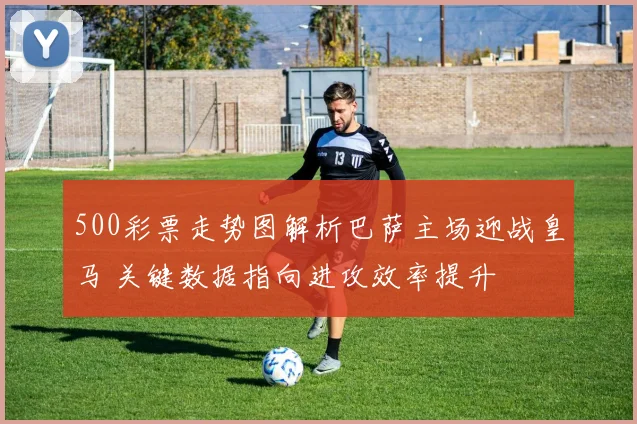 500彩票走势图解析巴萨主场迎战皇马 关键数据指向进攻效率提升