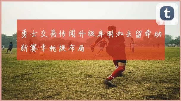 勇士交易传闻升级库明加去留牵动新赛季轮换布局