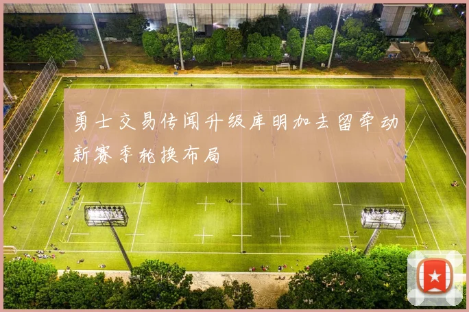勇士交易传闻升级库明加去留牵动新赛季轮换布局
