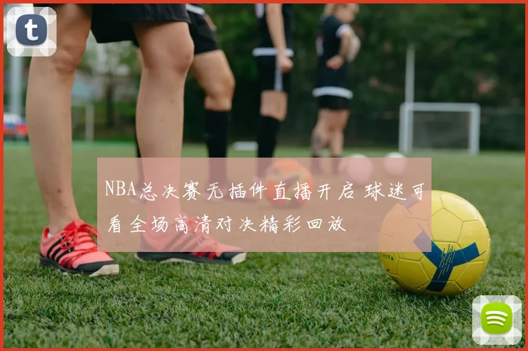 NBA总决赛无插件直播开启 球迷可看全场高清对决精彩回放