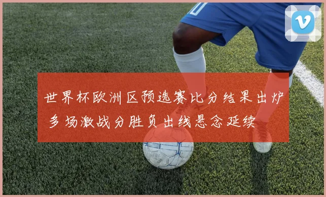 世界杯欧洲区预选赛比分结果出炉 多场激战分胜负出线悬念延续