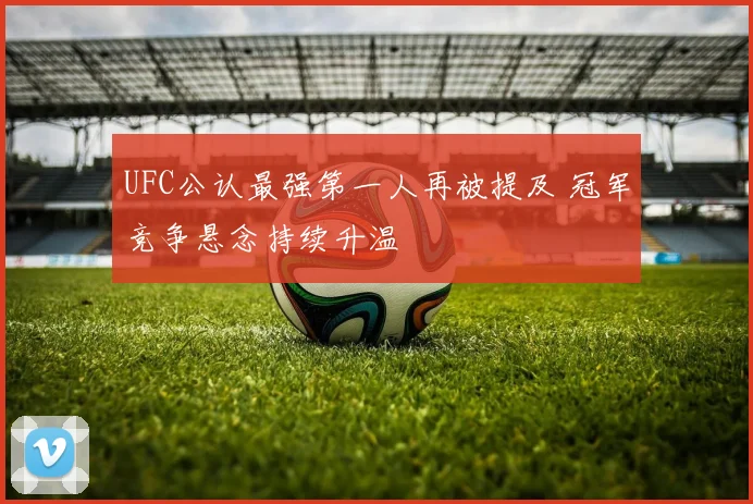 UFC公认最强第一人再被提及 冠军竞争悬念持续升温