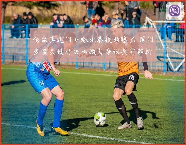 伦敦奥运羽毛球比赛视频曝光 国羽多场关键对决回顾与争议判罚解析