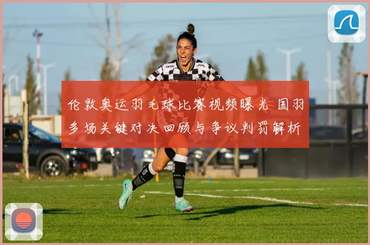 伦敦奥运羽毛球比赛视频曝光 国羽多场关键对决回顾与争议判罚解析