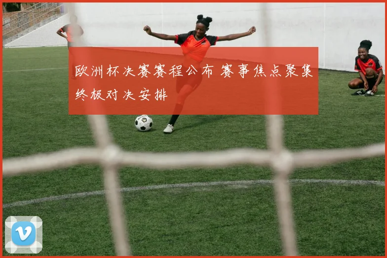 欧洲杯决赛赛程公布 赛事焦点聚集终极对决安排