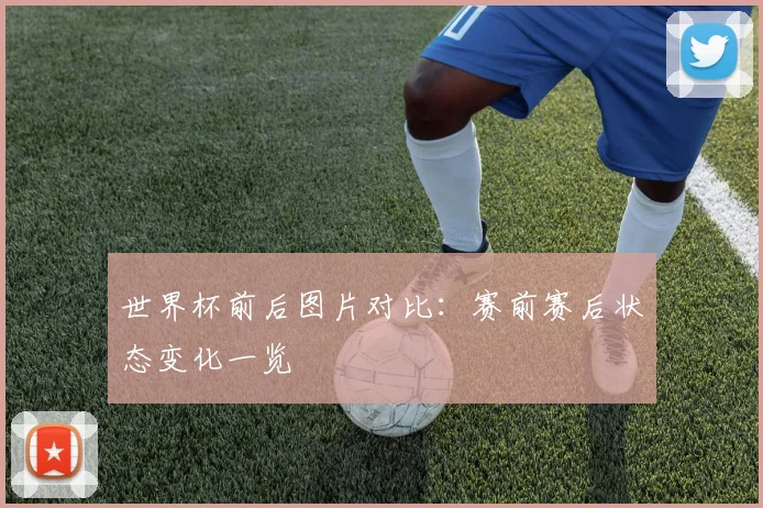 世界杯前后图片对比：赛前赛后状态变化一览