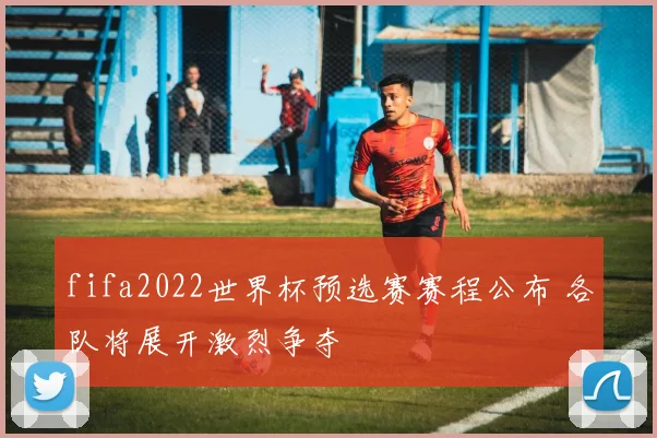fifa2022世界杯预选赛赛程公布 各队将展开激烈争夺