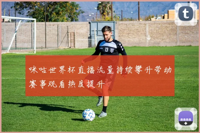 咪咕世界杯直播流量持续攀升带动赛事观看热度提升